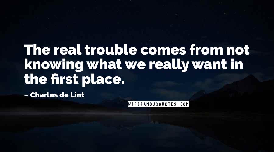 Charles De Lint Quotes: The real trouble comes from not knowing what we really want in the first place.