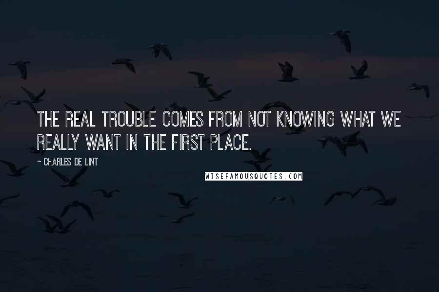 Charles De Lint Quotes: The real trouble comes from not knowing what we really want in the first place.