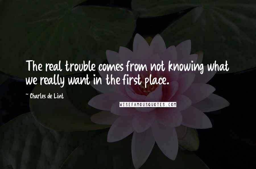 Charles De Lint Quotes: The real trouble comes from not knowing what we really want in the first place.