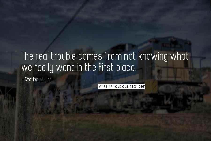 Charles De Lint Quotes: The real trouble comes from not knowing what we really want in the first place.