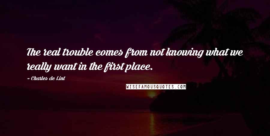 Charles De Lint Quotes: The real trouble comes from not knowing what we really want in the first place.