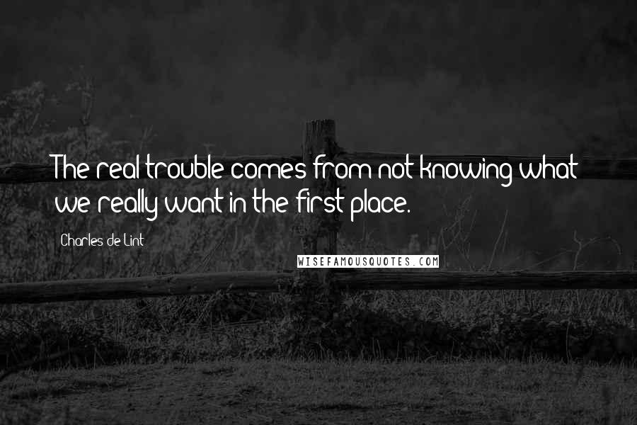 Charles De Lint Quotes: The real trouble comes from not knowing what we really want in the first place.