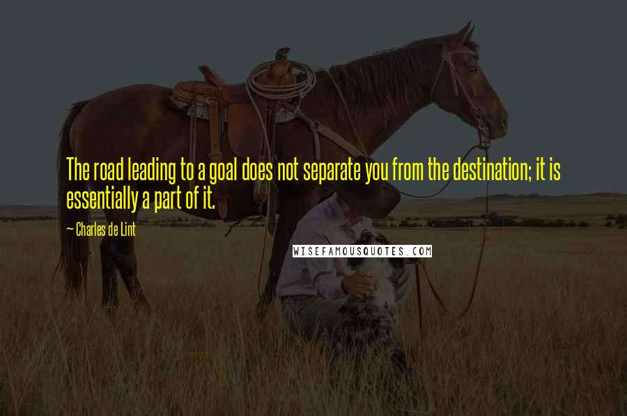 Charles De Lint Quotes: The road leading to a goal does not separate you from the destination; it is essentially a part of it.