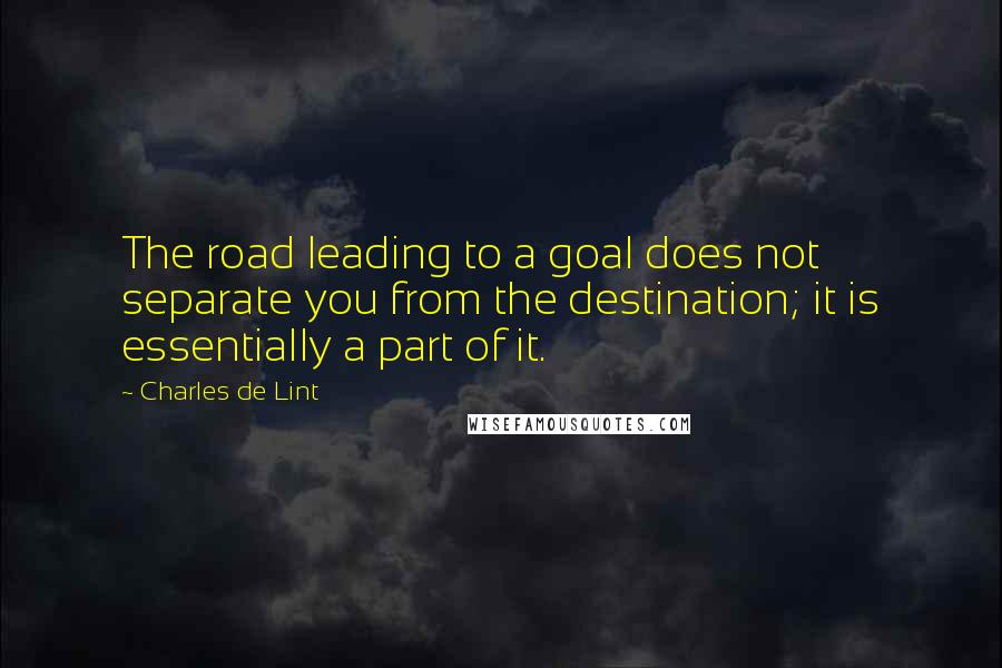 Charles De Lint Quotes: The road leading to a goal does not separate you from the destination; it is essentially a part of it.