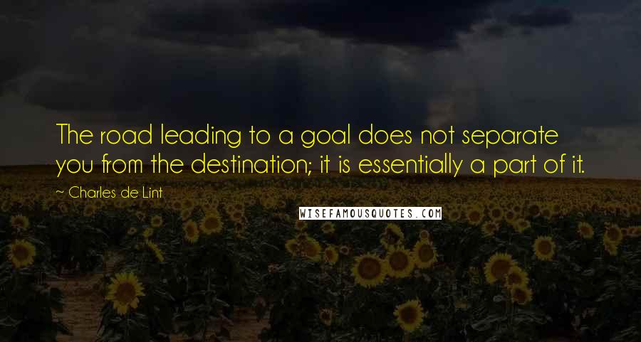 Charles De Lint Quotes: The road leading to a goal does not separate you from the destination; it is essentially a part of it.