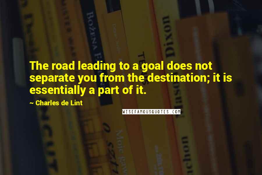 Charles De Lint Quotes: The road leading to a goal does not separate you from the destination; it is essentially a part of it.