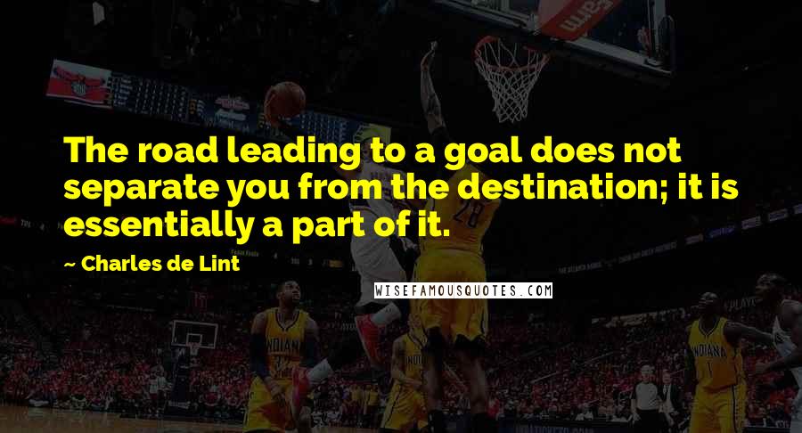 Charles De Lint Quotes: The road leading to a goal does not separate you from the destination; it is essentially a part of it.