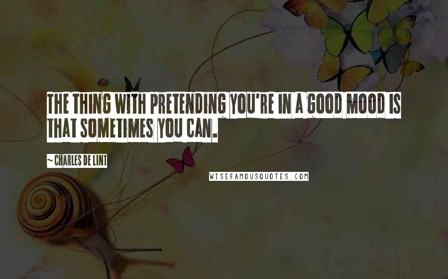 Charles De Lint Quotes: The thing with pretending you're in a good mood is that sometimes you can.