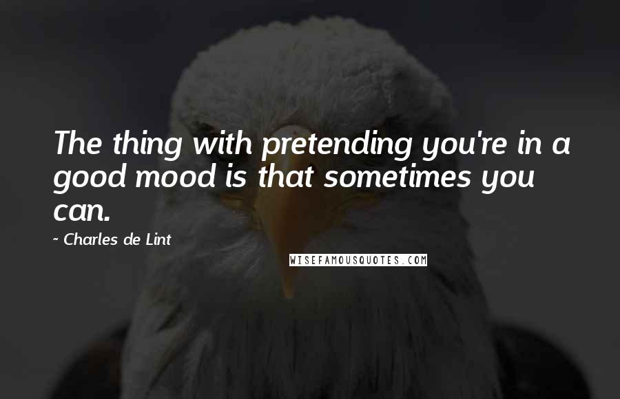 Charles De Lint Quotes: The thing with pretending you're in a good mood is that sometimes you can.