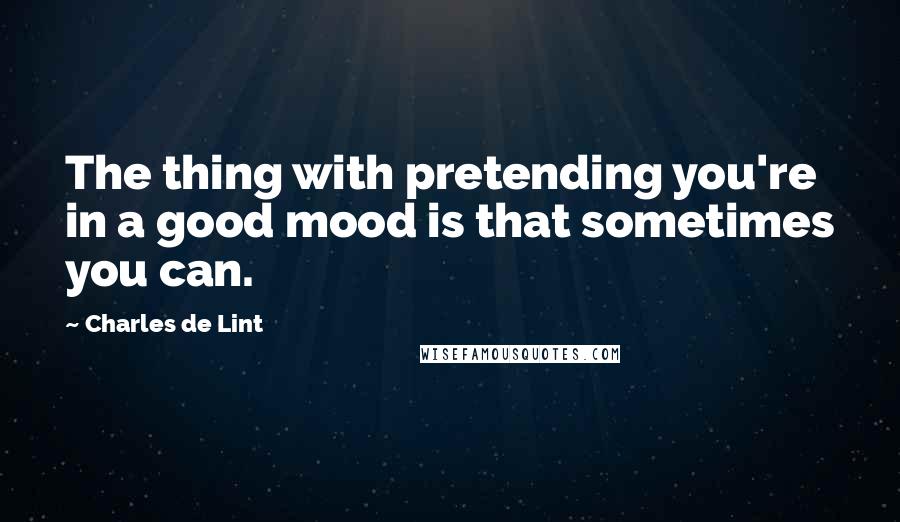 Charles De Lint Quotes: The thing with pretending you're in a good mood is that sometimes you can.