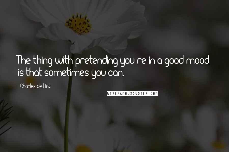 Charles De Lint Quotes: The thing with pretending you're in a good mood is that sometimes you can.