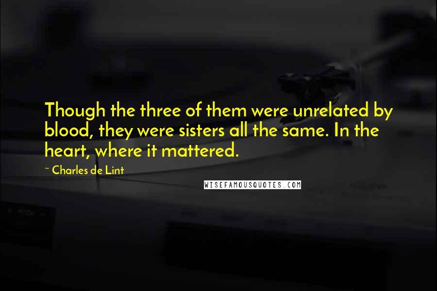 Charles De Lint Quotes: Though the three of them were unrelated by blood, they were sisters all the same. In the heart, where it mattered.