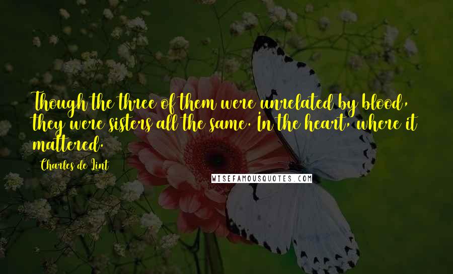 Charles De Lint Quotes: Though the three of them were unrelated by blood, they were sisters all the same. In the heart, where it mattered.
