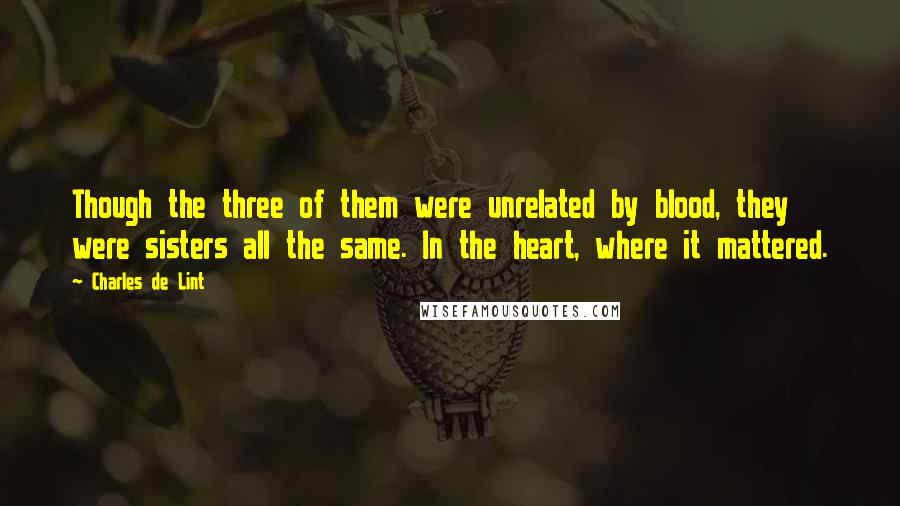 Charles De Lint Quotes: Though the three of them were unrelated by blood, they were sisters all the same. In the heart, where it mattered.