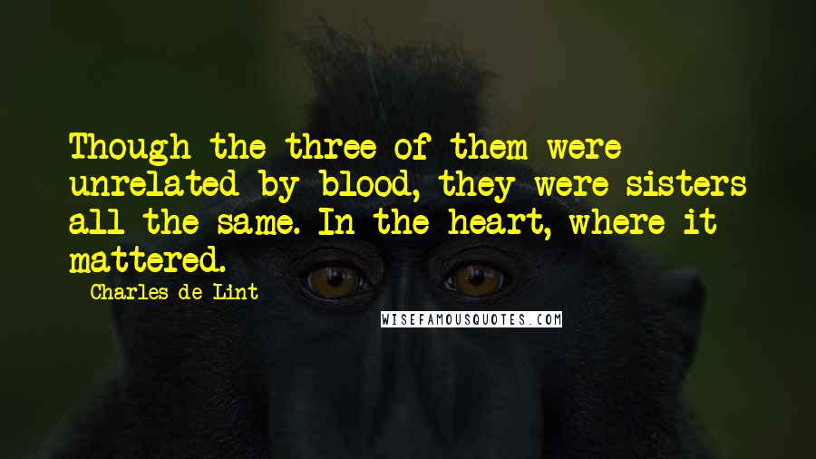Charles De Lint Quotes: Though the three of them were unrelated by blood, they were sisters all the same. In the heart, where it mattered.