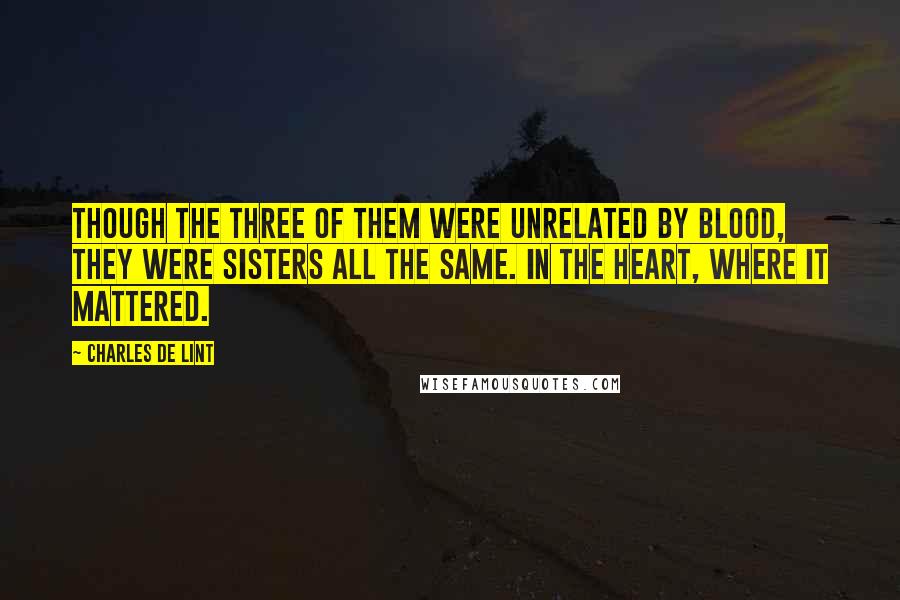 Charles De Lint Quotes: Though the three of them were unrelated by blood, they were sisters all the same. In the heart, where it mattered.