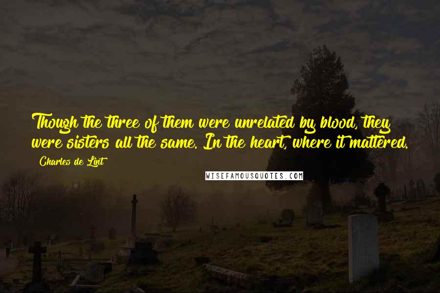 Charles De Lint Quotes: Though the three of them were unrelated by blood, they were sisters all the same. In the heart, where it mattered.