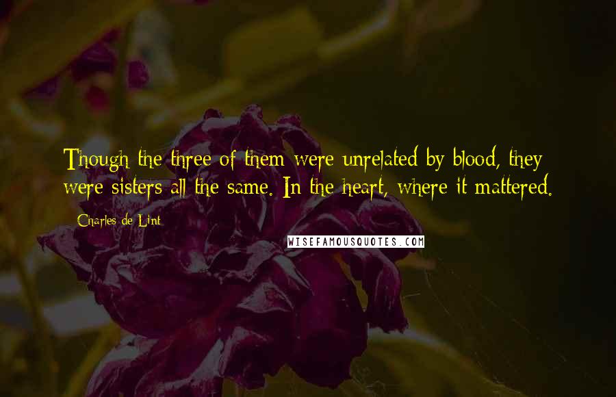 Charles De Lint Quotes: Though the three of them were unrelated by blood, they were sisters all the same. In the heart, where it mattered.