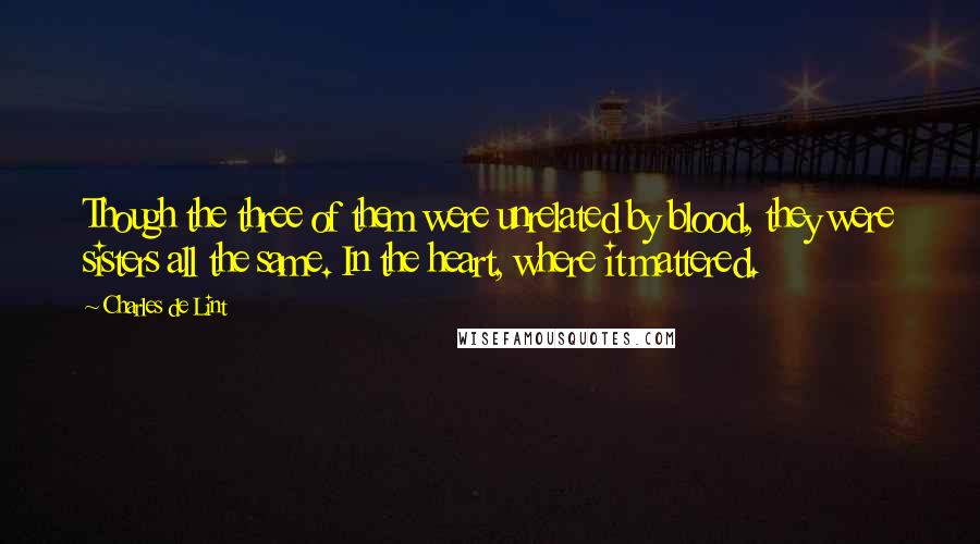 Charles De Lint Quotes: Though the three of them were unrelated by blood, they were sisters all the same. In the heart, where it mattered.