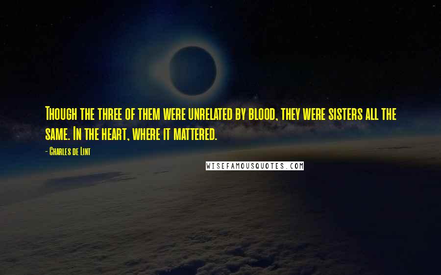 Charles De Lint Quotes: Though the three of them were unrelated by blood, they were sisters all the same. In the heart, where it mattered.