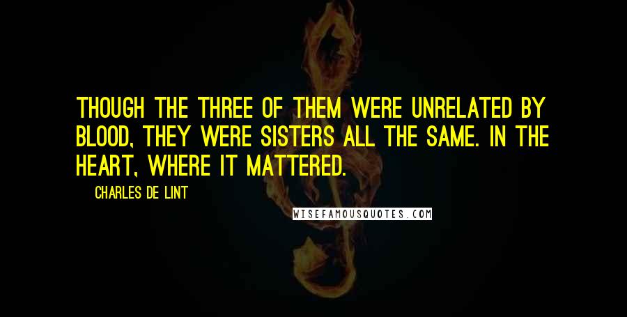 Charles De Lint Quotes: Though the three of them were unrelated by blood, they were sisters all the same. In the heart, where it mattered.