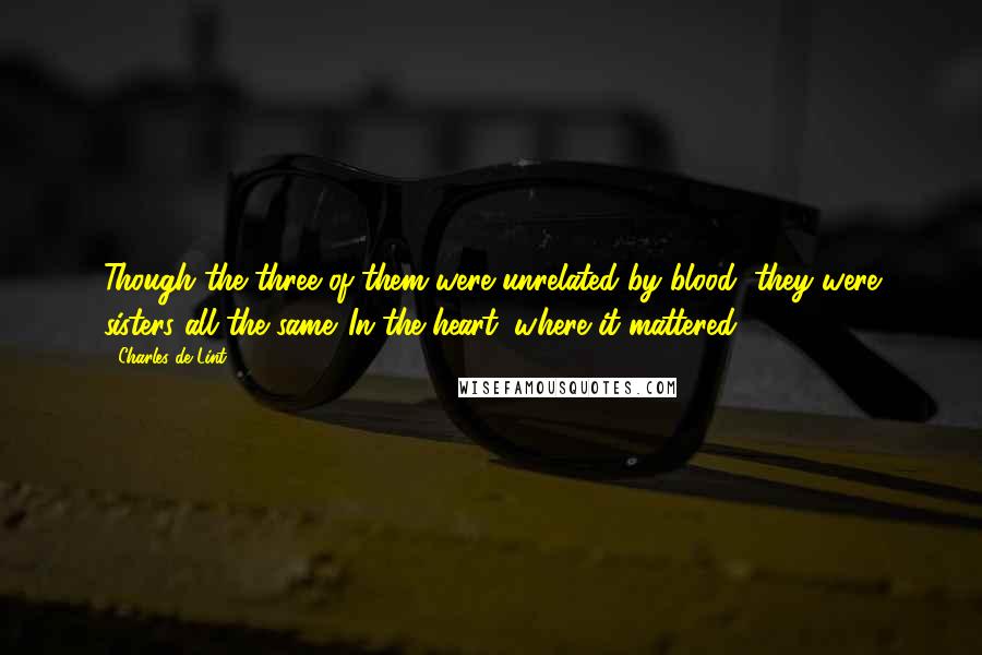 Charles De Lint Quotes: Though the three of them were unrelated by blood, they were sisters all the same. In the heart, where it mattered.