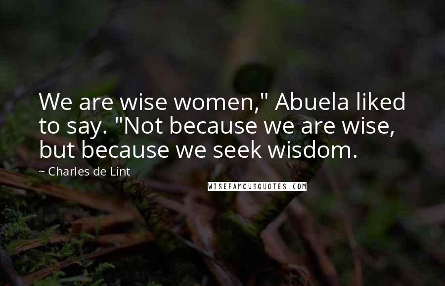 Charles De Lint Quotes: We are wise women," Abuela liked to say. "Not because we are wise, but because we seek wisdom.
