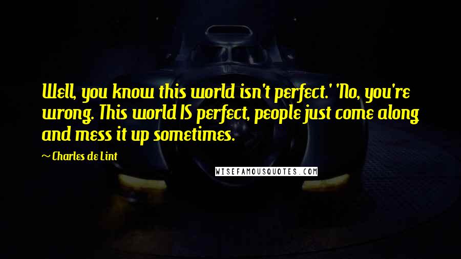 Charles De Lint Quotes: Well, you know this world isn't perfect.' 'No, you're wrong. This world IS perfect, people just come along and mess it up sometimes.