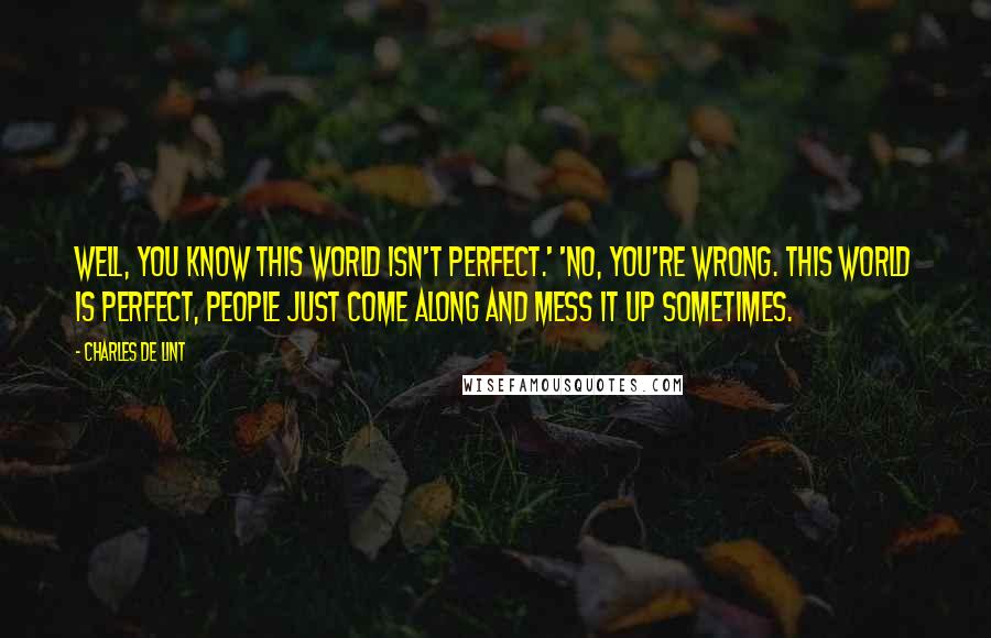 Charles De Lint Quotes: Well, you know this world isn't perfect.' 'No, you're wrong. This world IS perfect, people just come along and mess it up sometimes.