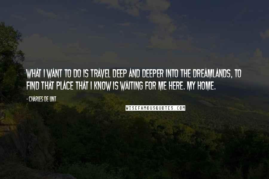 Charles De Lint Quotes: What I want to do is travel deep and deeper into the dreamlands, to find that place that I know is waiting for me here. My home.