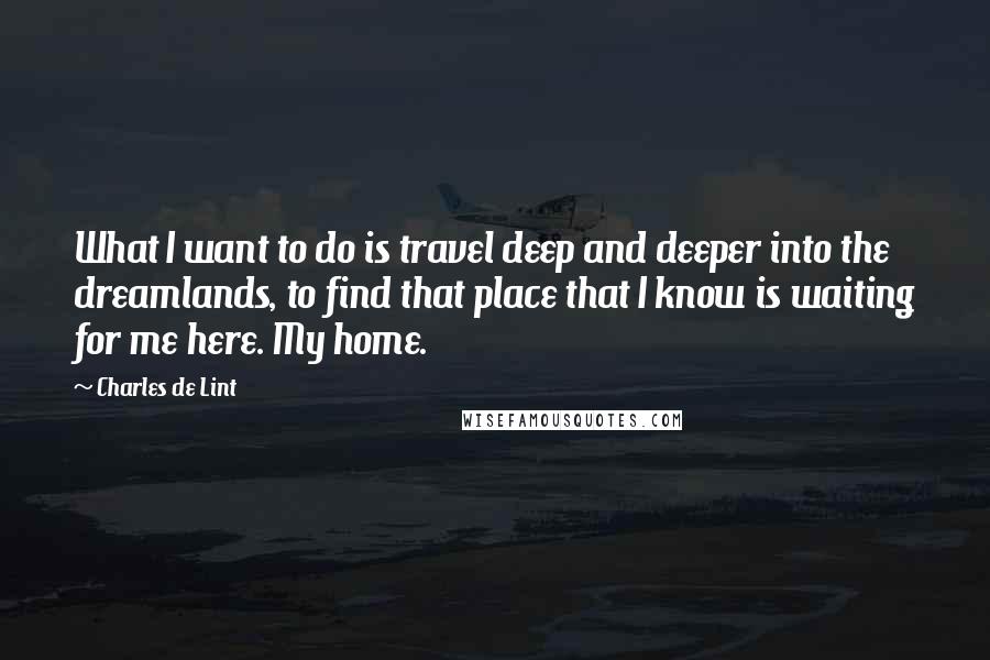 Charles De Lint Quotes: What I want to do is travel deep and deeper into the dreamlands, to find that place that I know is waiting for me here. My home.