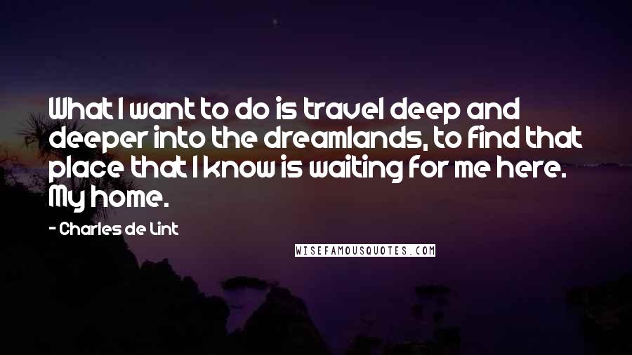 Charles De Lint Quotes: What I want to do is travel deep and deeper into the dreamlands, to find that place that I know is waiting for me here. My home.