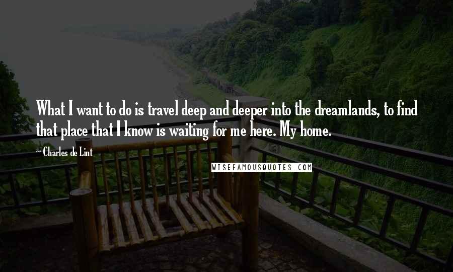 Charles De Lint Quotes: What I want to do is travel deep and deeper into the dreamlands, to find that place that I know is waiting for me here. My home.