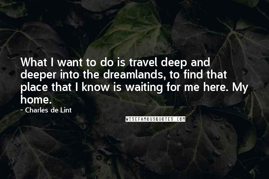 Charles De Lint Quotes: What I want to do is travel deep and deeper into the dreamlands, to find that place that I know is waiting for me here. My home.