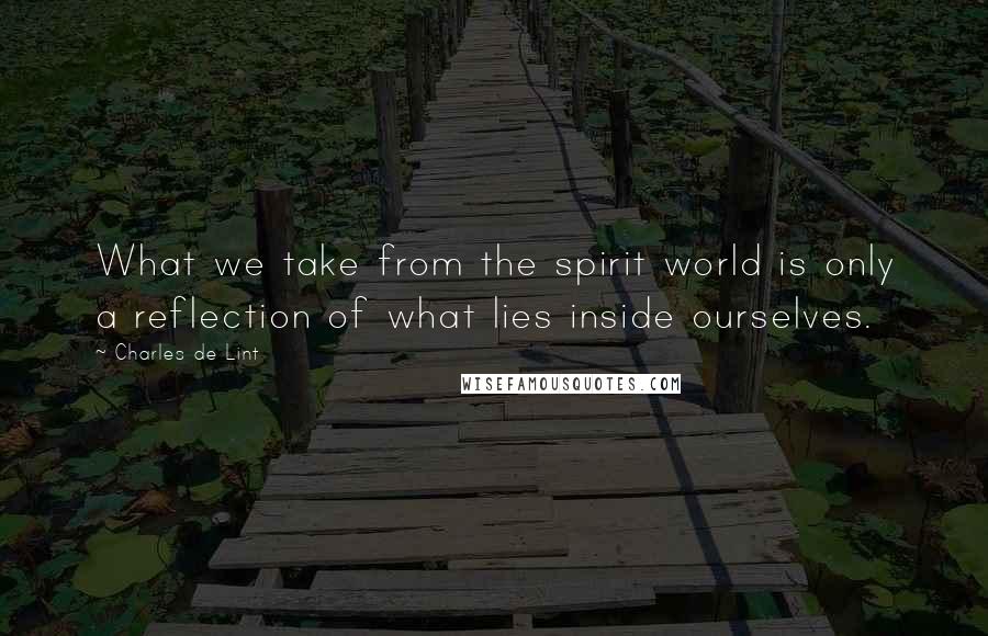 Charles De Lint Quotes: What we take from the spirit world is only a reflection of what lies inside ourselves.