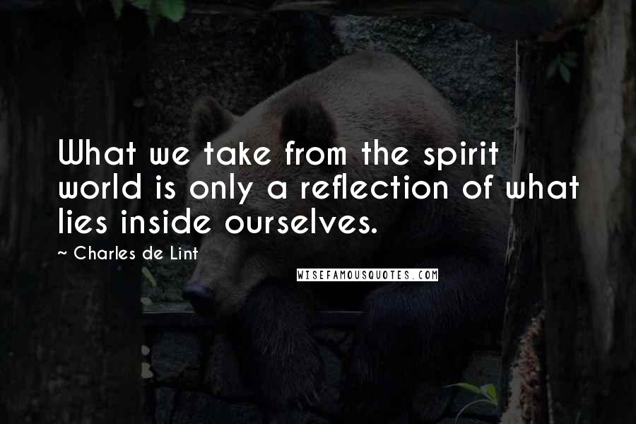 Charles De Lint Quotes: What we take from the spirit world is only a reflection of what lies inside ourselves.