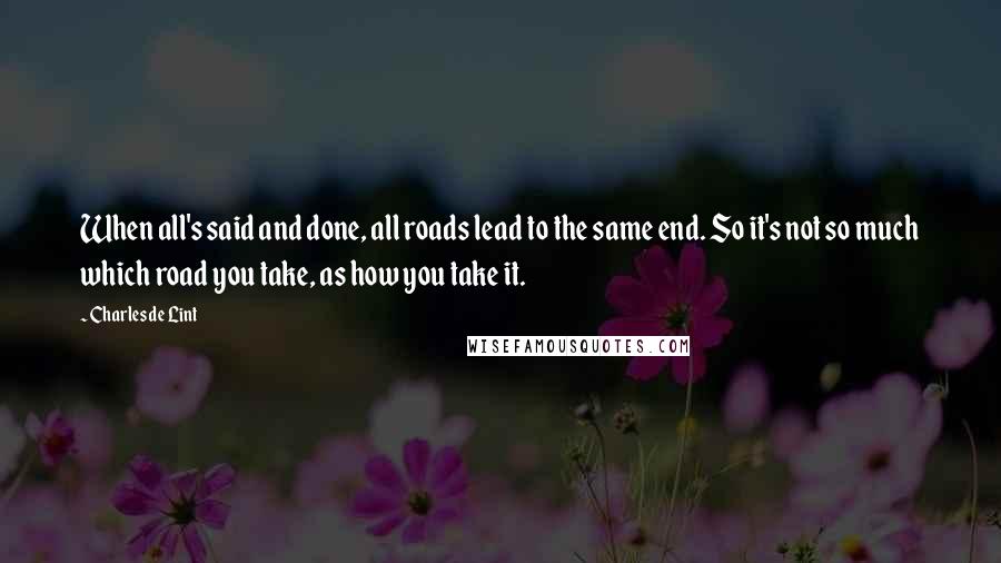 Charles De Lint Quotes: When all's said and done, all roads lead to the same end. So it's not so much which road you take, as how you take it.