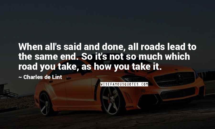 Charles De Lint Quotes: When all's said and done, all roads lead to the same end. So it's not so much which road you take, as how you take it.