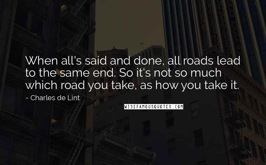 Charles De Lint Quotes: When all's said and done, all roads lead to the same end. So it's not so much which road you take, as how you take it.