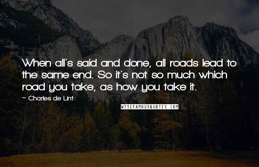 Charles De Lint Quotes: When all's said and done, all roads lead to the same end. So it's not so much which road you take, as how you take it.
