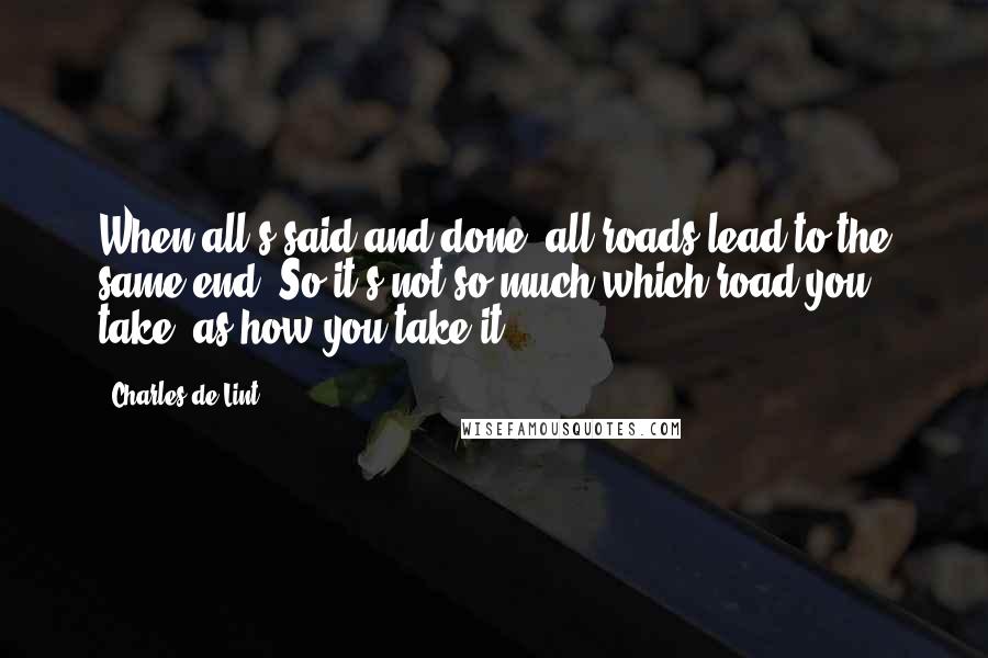 Charles De Lint Quotes: When all's said and done, all roads lead to the same end. So it's not so much which road you take, as how you take it.