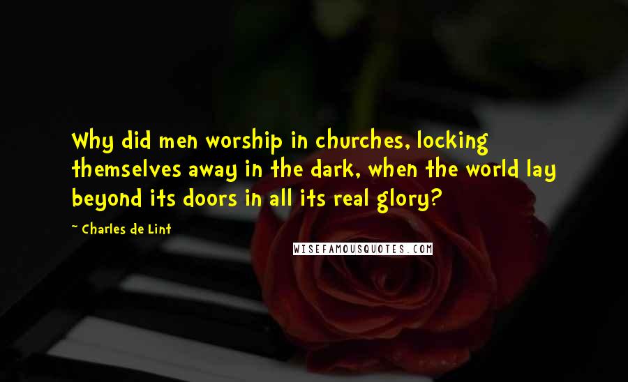 Charles De Lint Quotes: Why did men worship in churches, locking themselves away in the dark, when the world lay beyond its doors in all its real glory?