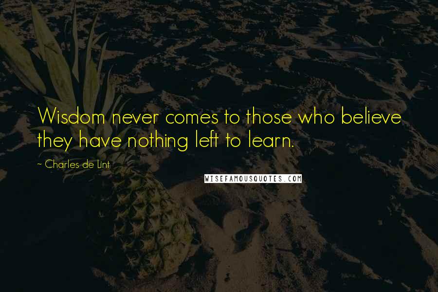 Charles De Lint Quotes: Wisdom never comes to those who believe they have nothing left to learn.