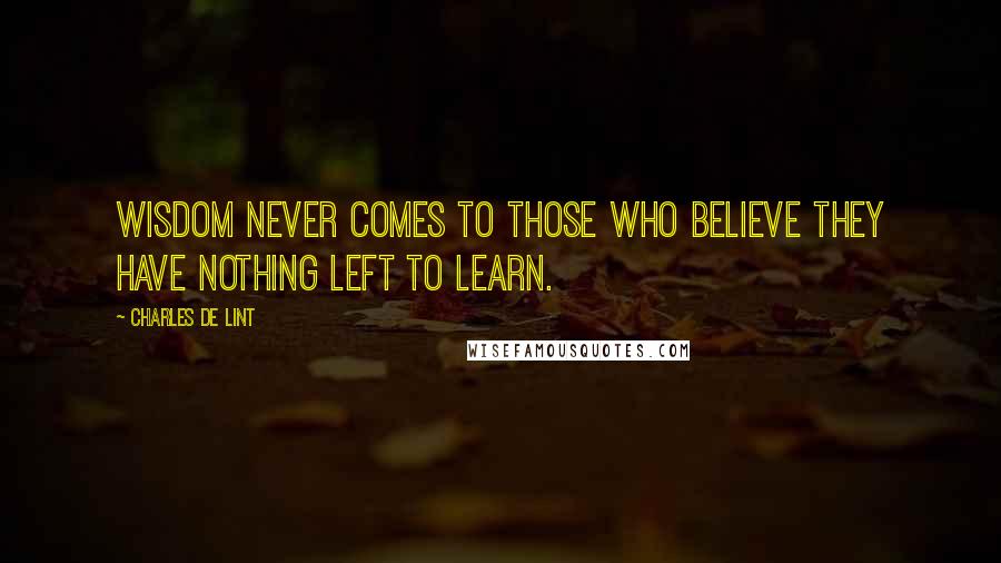 Charles De Lint Quotes: Wisdom never comes to those who believe they have nothing left to learn.