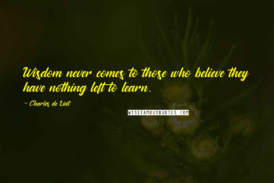 Charles De Lint Quotes: Wisdom never comes to those who believe they have nothing left to learn.