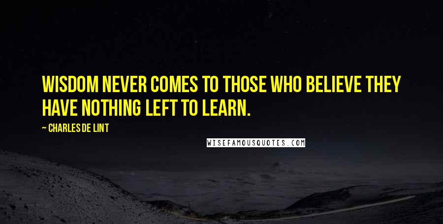 Charles De Lint Quotes: Wisdom never comes to those who believe they have nothing left to learn.