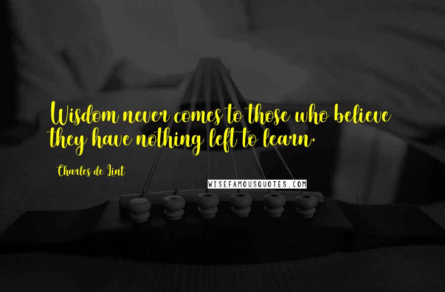 Charles De Lint Quotes: Wisdom never comes to those who believe they have nothing left to learn.