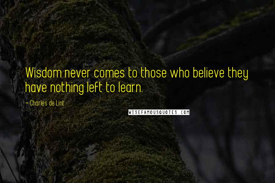 Charles De Lint Quotes: Wisdom never comes to those who believe they have nothing left to learn.