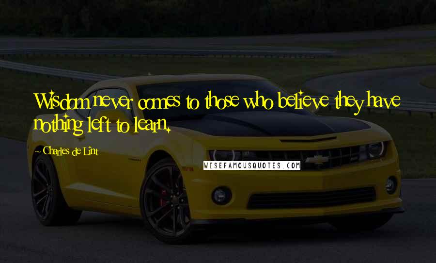 Charles De Lint Quotes: Wisdom never comes to those who believe they have nothing left to learn.