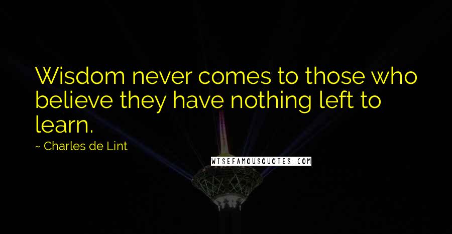 Charles De Lint Quotes: Wisdom never comes to those who believe they have nothing left to learn.